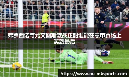 弗罗西诺与尤文图斯激战正酣谁能在意甲赛场上笑到最后
