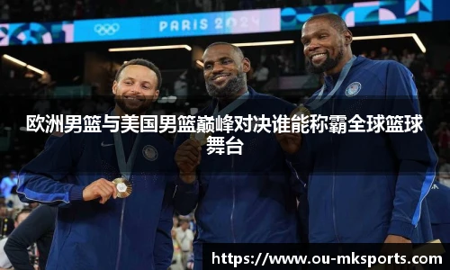 欧洲男篮与美国男篮巅峰对决谁能称霸全球篮球舞台
